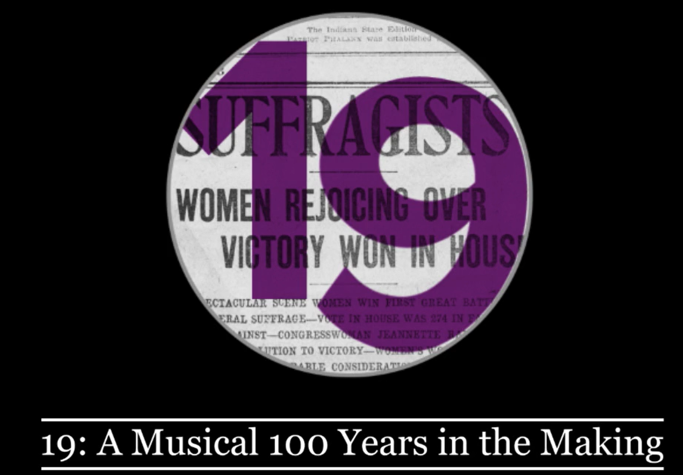 Black background with a centered circular graphic resembling an aged newspaper clipping. A large purple number "19" is in the center, partially obscuring text that reads "SUFFRAGISTS," "WOMEN REJOICING OVER VICTORY WON IN HOUS," and other partially visible lines. White text at the bottom reads "19: A Musical 100 Years in the Making."